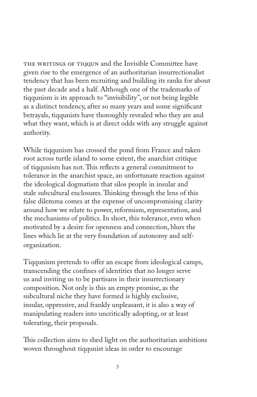 THE WRITINGS OF TIQQUN and the Invisible Committee have given risc to the emergence of an authoritarian insurrcctionalist tendency that has been recruiting and building its ranks for about the past decade and a half. Although one of the trademarks of tigqunism is its approach to “invisibility”, or not being legible as a distinct tendency, after so many years and some significant betrayals, tiqqunists have thoroughly revealed who they are and what they want, which is at dircet odds with any struggle against authority. ‘While tigqunism has crossed the pond from France and taken oot across turtle island to some extent, the anarchist critique of tigqunism has not. This reflects a gencral commitment to tolerance in the anarchist space, an unfortunate reaction against the ideological dogmatism that silos people in insular and stale subeultural enclosures, Thinking through the lens of this false dilemma comes at the expense of uncompromising clarity around how we relate to power, eformism, sepresentation, and the mechanisms of politics. In shor, this tolerance, even when motivated by a desire for openness and connection, blurs the lines which lic at the very foundation of autonomy and self- organization. Tiqqunism pretends to offer an escape from idcological camps, transcending the confines of identities that no longer serve us and inviting us to be partisans in their insurrectionary composition. Not only is this an cmpty promisc, as the subcultural niche they have formed is highly exclusive, insular, oppressive, and frankly unpleasant, itis also a way of manipulating readers into uncritically adopting, or at least tolerating, their proposals. This collection aims to shed light on the authoritarian ambitions woven throughout tiqqunist ideas in order to encourage 5